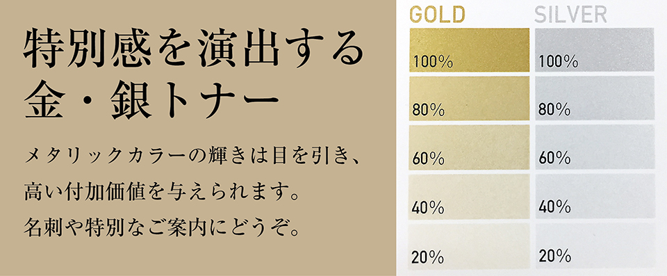 「特別感を演出する金・銀トナー」メタリックカラーの輝きは目を引き、高い付加価値を与えられます。名刺や特別なご案内にどうぞ。