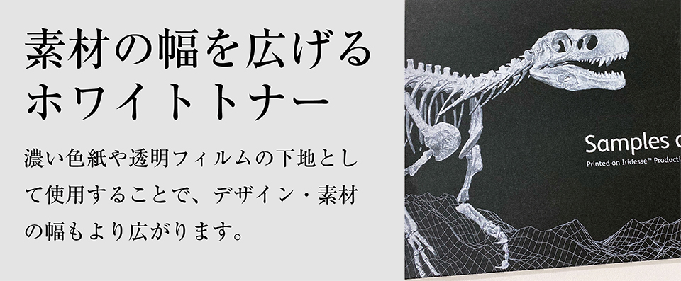 「素材の幅を広げるホワイトトナー」濃い色紙や透明フィルムの下地として使用することで、デザイン・素材の幅もより広がります。