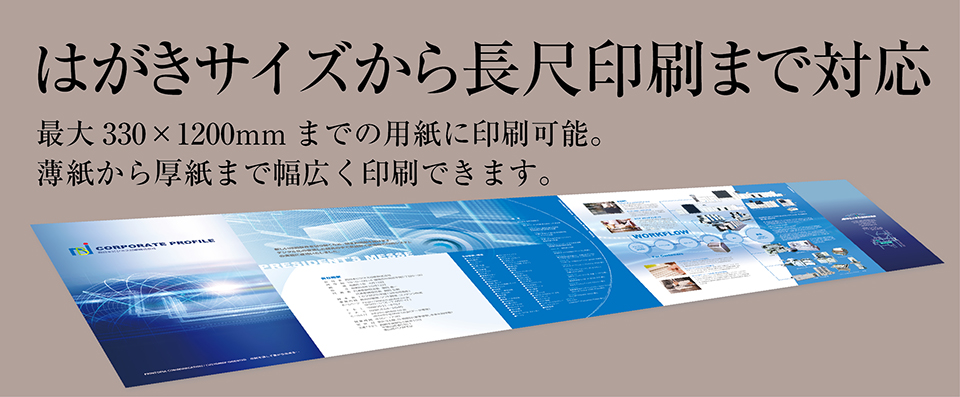 「はがきサイズから長尺印刷まで対応」最大330×1200mmまでの用紙に印刷可能。薄紙から厚紙まで幅広く印刷できます。